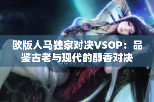 歐版人馬獨家對決VSOP：品鑒古老與現(xiàn)代的醇香對決