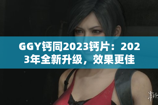 GGY鈣同2023鈣片：2023年全新升級(jí)，效果更佳