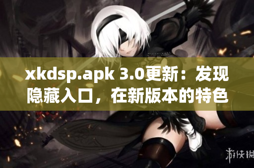 xkdsp.apk 3.0更新：發(fā)現(xiàn)隱藏入口，在新版本的特色展現(xiàn)