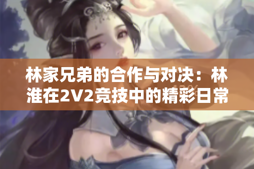 林家兄弟的合作與對(duì)決：林淮在2V2競(jìng)技中的精彩日常