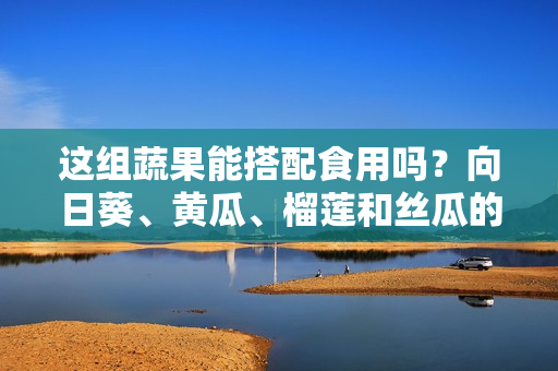 這組蔬果能搭配食用嗎？向日葵、黃瓜、榴蓮和絲瓜的美食搭配技巧