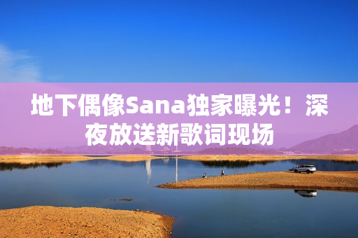 地下偶像Sana獨家曝光！深夜放送新歌詞現(xiàn)場