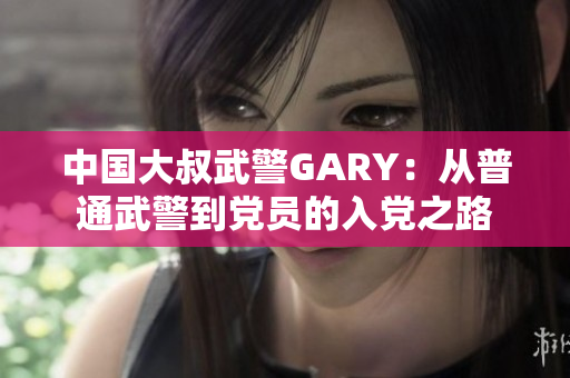 中國大叔武警GARY：從普通武警到黨員的入黨之路