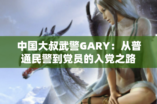 中國大叔武警GARY：從普通民警到黨員的入黨之路