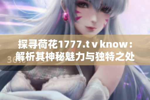 探尋荷花1777.tⅴknow：解析其神秘魅力與獨特之處