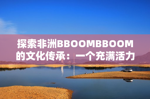 探索非洲BBOOMBBOOM的文化傳承：一個充滿活力和魅力的大陸