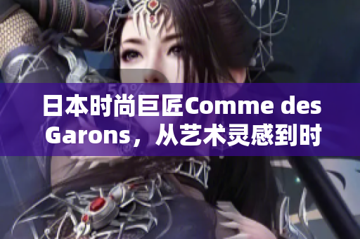 日本時(shí)尚巨匠Comme des Garons，從藝術(shù)靈感到時(shí)尚創(chuàng)新，開啟新篇章