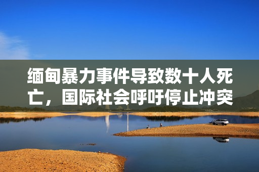 緬甸暴力事件導(dǎo)致數(shù)十人死亡，國(guó)際社會(huì)呼吁停止沖突