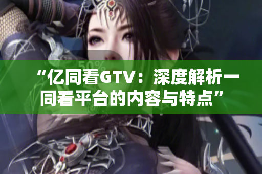 “億同看GTV：深度解析一同看平臺(tái)的內(nèi)容與特點(diǎn)”