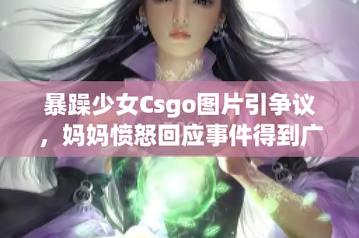 暴躁少女Csgo圖片引爭議，媽媽憤怒回應事件得到廣泛關(guān)注