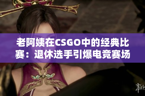 老阿姨在CSGO中的經典比賽：退休選手引爆電競賽場