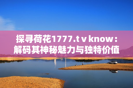 探尋荷花1777.tⅴknow：解碼其神秘魅力與獨(dú)特價值