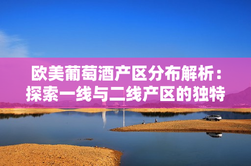 歐美葡萄酒產(chǎn)區(qū)分布解析：探索一線與二線產(chǎn)區(qū)的獨特風貌