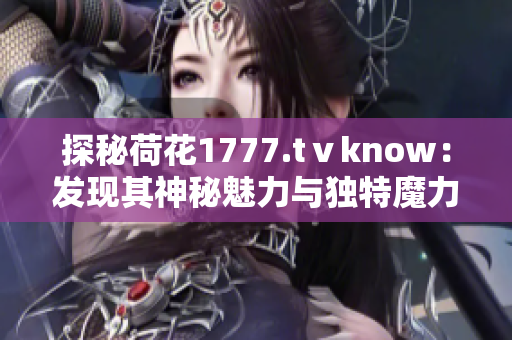 探秘荷花1777.tⅴknow：發(fā)現(xiàn)其神秘魅力與獨(dú)特魔力