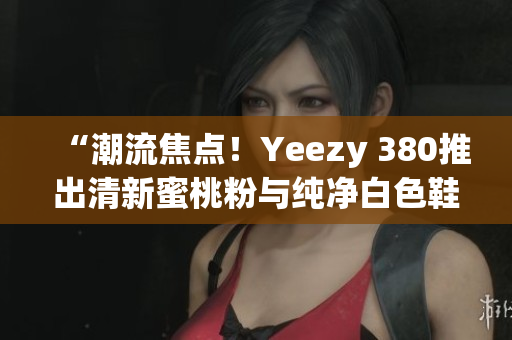 “潮流焦點！Yeezy 380推出清新蜜桃粉與純凈白色鞋款”