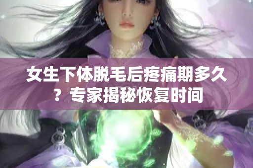 女生下體脫毛后疼痛期多久？專家揭秘恢復(fù)時間