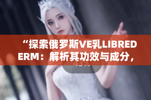 “探索俄羅斯VE乳L(zhǎng)IBREDERM：解析其功效與成分，助您了解更多”