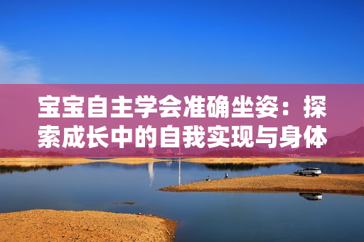 寶寶自主學(xué)會(huì)準(zhǔn)確坐姿：探索成長(zhǎng)中的自我實(shí)現(xiàn)與身體控制技能