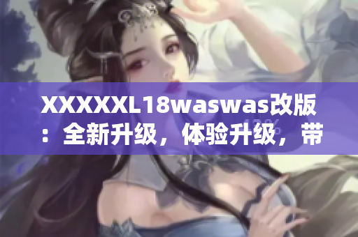 XXXXXL18waswas改版：全新升級，體驗(yàn)升級，帶給你全新的感受