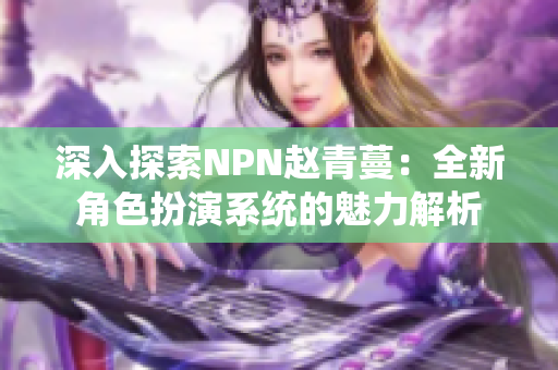 深入探索NPN趙青蔓：全新角色扮演系統(tǒng)的魅力解析