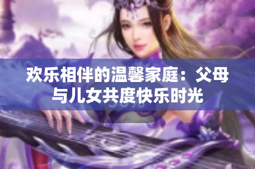 歡樂相伴的溫馨家庭：父母與兒女共度快樂時(shí)光