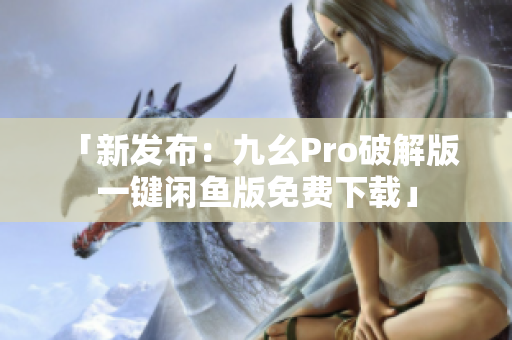 「新發(fā)布：九幺Pro破解版 一鍵閑魚版免費(fèi)下載」