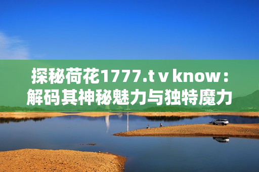 探秘荷花1777.tⅴknow：解碼其神秘魅力與獨特魔力，探尋深藏的文化密碼