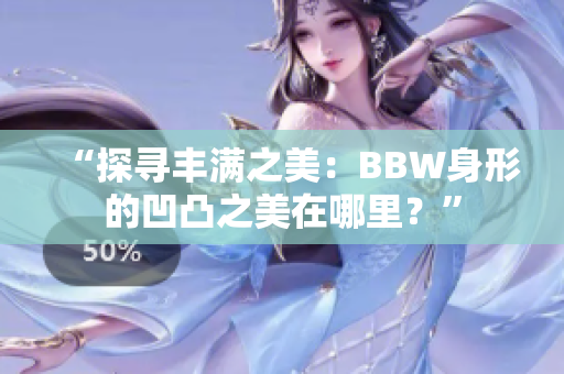 “探尋豐滿之美：BBW身形的凹凸之美在哪里？”