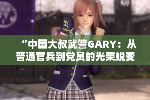 “中國大叔武警GARY：從普通官兵到黨員的光榮蛻變之路”