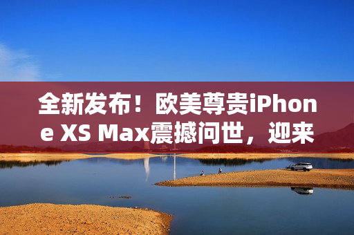 全新發(fā)布！歐美尊貴iPhone XS Max震撼問(wèn)世，迎來(lái)高級(jí)體驗(yàn)