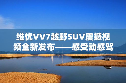 維優(yōu)VV7越野SUV震撼視頻全新發(fā)布——感受動感駕馭的視覺沖擊