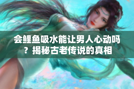 會鯉魚吸水能讓男人心動嗎？揭秘古老傳說的真相