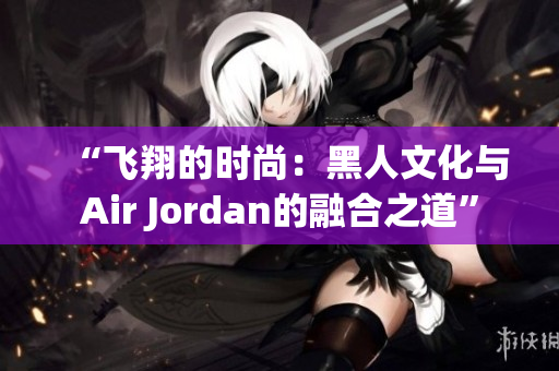 “飛翔的時尚：黑人文化與Air Jordan的融合之道”