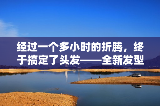 經(jīng)過一個多小時的折騰，終于搞定了頭發(fā)——全新發(fā)型現(xiàn)世！