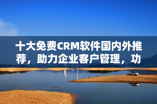 十大免費(fèi)CRM軟件國(guó)內(nèi)外推薦，助力企業(yè)客戶(hù)管理，功能強(qiáng)大實(shí)用