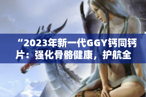 “2023年新一代GGY鈣同鈣片：強(qiáng)化骨骼健康，護(hù)航全家安康”