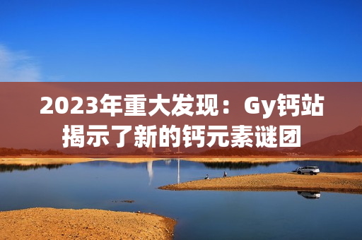 2023年重大發(fā)現(xiàn)：Gy鈣站揭示了新的鈣元素謎團(tuán)