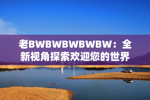 老BWBWBWBWBW：全新視角探索歡迎您的世界