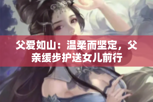 父愛如山：溫柔而堅定，父親緩步護(hù)送女兒前行