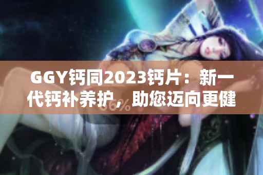 GGY鈣同2023鈣片：新一代鈣補(bǔ)養(yǎng)護(hù)，助您邁向更健康生活