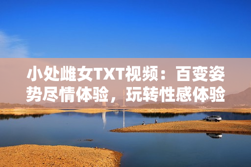 小處雌女TXT視頻：百變姿勢盡情體驗，玩轉(zhuǎn)性感體驗！