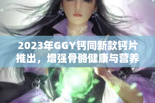 2023年GGY鈣同新款鈣片推出，增強(qiáng)骨骼健康與營養(yǎng)補(bǔ)充