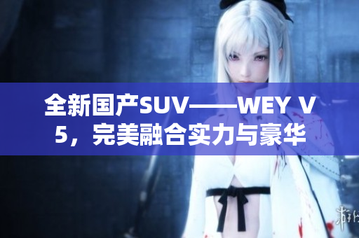 全新國產(chǎn)SUV——WEY V5，完美融合實(shí)力與豪華