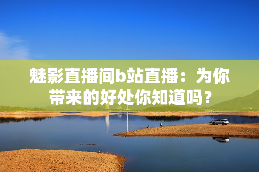 魅影直播間b站直播：為你帶來的好處你知道嗎？