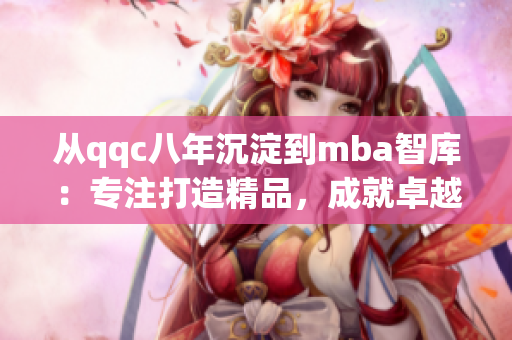 從qqc八年沉淀到mba智庫(kù)：專(zhuān)注打造精品，成就卓越商業(yè)管理領(lǐng)域