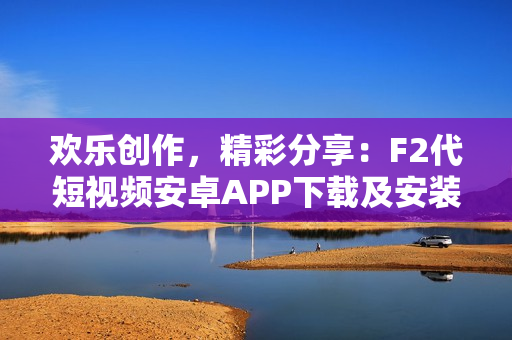 歡樂創(chuàng)作，精彩分享：F2代短視頻安卓APP下載及安裝攻略