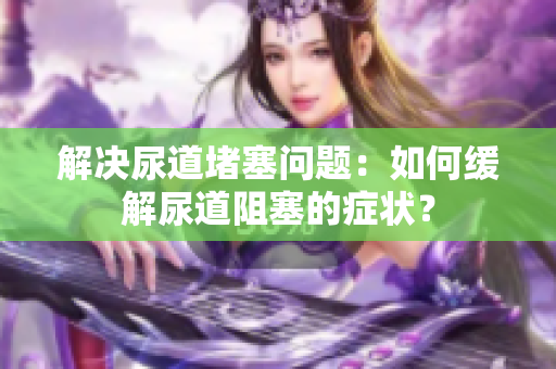 解決尿道堵塞問題：如何緩解尿道阻塞的癥狀？