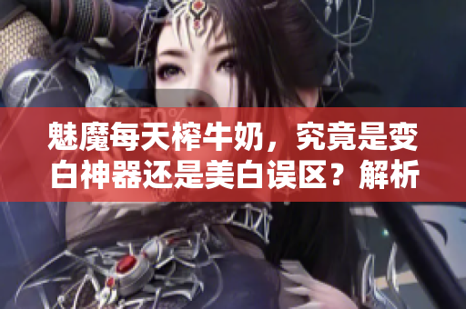 魅魔每天榨牛奶，究竟是變白神器還是美白誤區(qū)？解析真相！