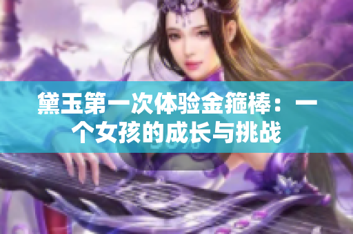 黛玉第一次體驗(yàn)金箍棒：一個(gè)女孩的成長與挑戰(zhàn)