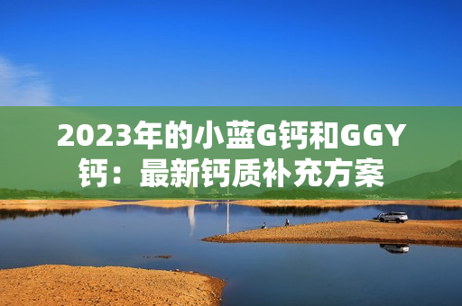 2023年的小藍(lán)G鈣和GGY鈣：最新鈣質(zhì)補(bǔ)充方案